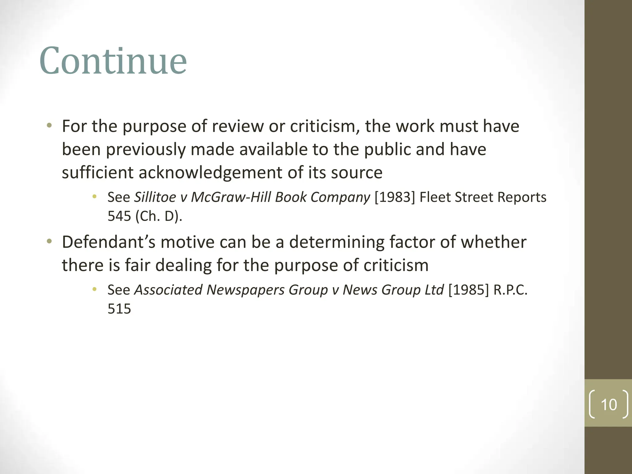 Continue
• For the purpose of review or criticism, the work must have
been previously made available to the public and have
sufficient acknowledgement of its source
• See Sillitoe v McGraw-Hill Book Company [1983] Fleet Street Reports
545 (Ch. D).
• Defendant’s motive can be a determining factor of whether
there is fair dealing for the purpose of criticism
• See Associated Newspapers Group v News Group Ltd [1985] R.P.C.
515
10
 