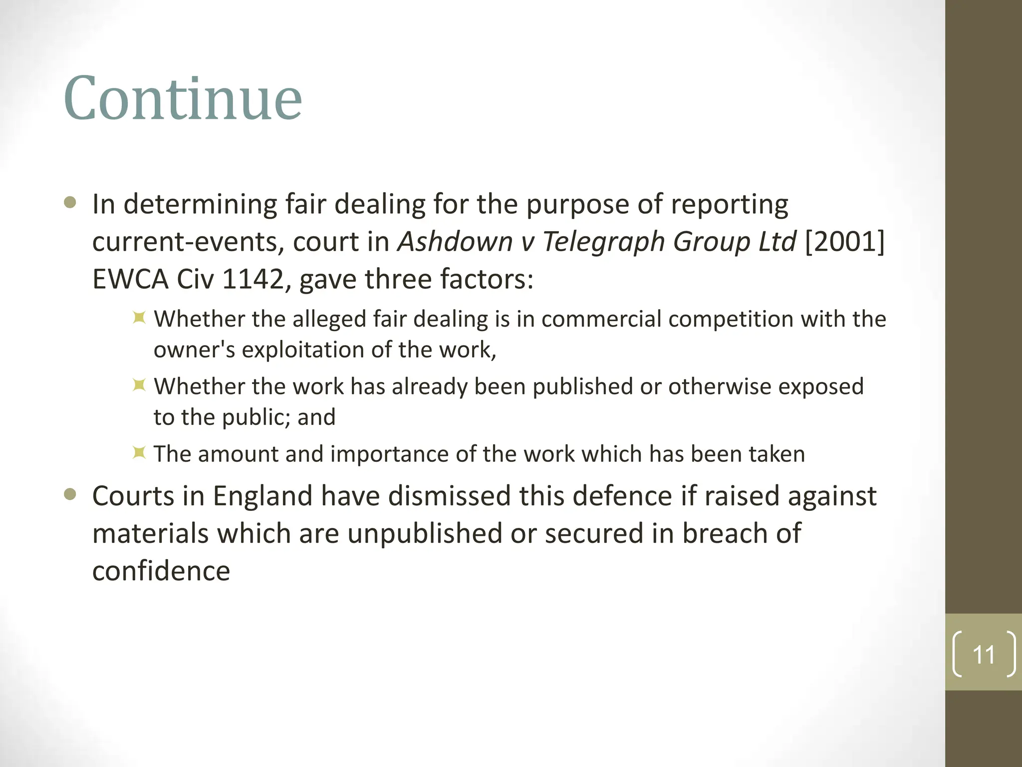 Continue
 In determining fair dealing for the purpose of reporting
current-events, court in Ashdown v Telegraph Group Ltd [2001]
EWCA Civ 1142, gave three factors:
Whether the alleged fair dealing is in commercial competition with the
owner's exploitation of the work,
Whether the work has already been published or otherwise exposed
to the public; and
The amount and importance of the work which has been taken
 Courts in England have dismissed this defence if raised against
materials which are unpublished or secured in breach of
confidence
11
 