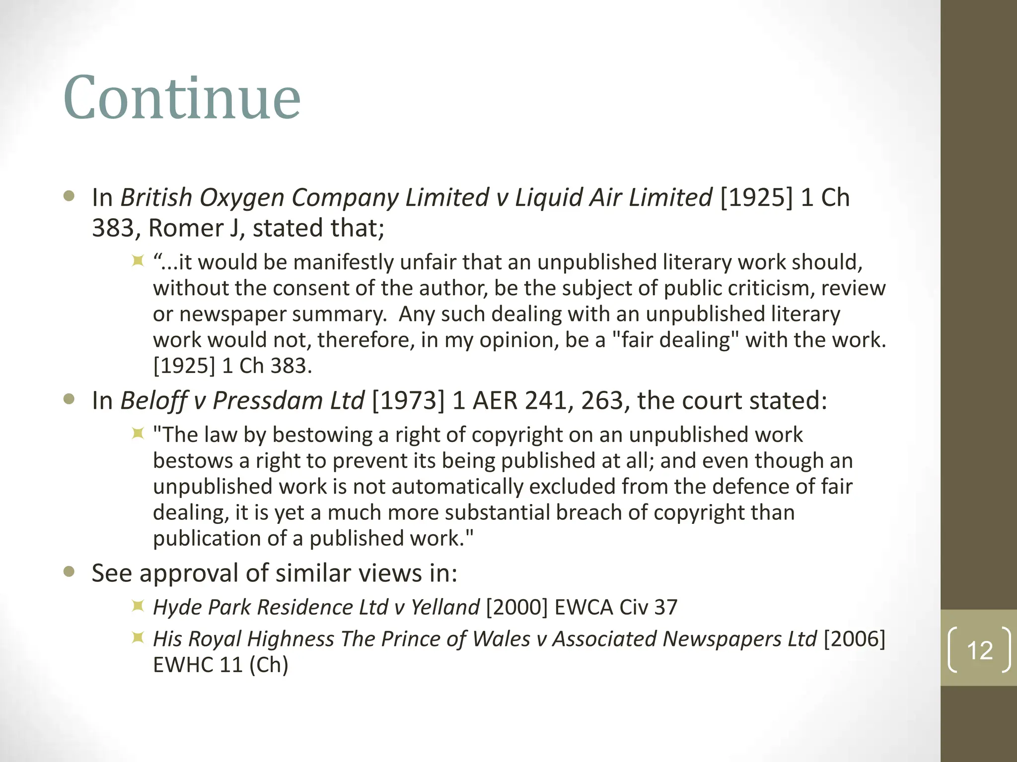 Continue
 In British Oxygen Company Limited v Liquid Air Limited [1925] 1 Ch
383, Romer J, stated that;
 “...it would be manifestly unfair that an unpublished literary work should,
without the consent of the author, be the subject of public criticism, review
or newspaper summary. Any such dealing with an unpublished literary
work would not, therefore, in my opinion, be a "fair dealing" with the work.
[1925] 1 Ch 383.
 In Beloff v Pressdam Ltd [1973] 1 AER 241, 263, the court stated:
 "The law by bestowing a right of copyright on an unpublished work
bestows a right to prevent its being published at all; and even though an
unpublished work is not automatically excluded from the defence of fair
dealing, it is yet a much more substantial breach of copyright than
publication of a published work."
 See approval of similar views in:
 Hyde Park Residence Ltd v Yelland [2000] EWCA Civ 37
 His Royal Highness The Prince of Wales v Associated Newspapers Ltd [2006]
EWHC 11 (Ch)
12
 