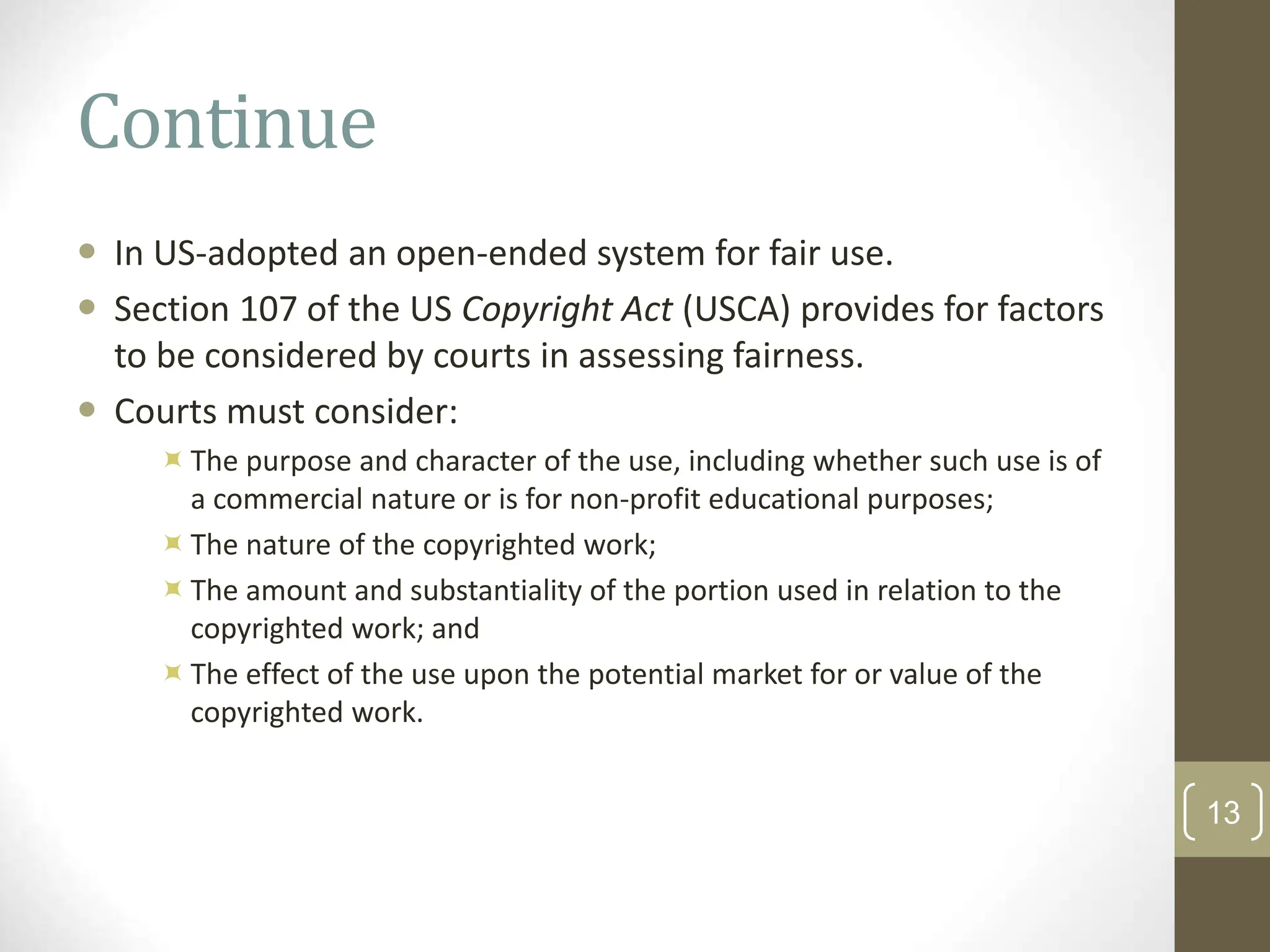 Continue
 In US-adopted an open-ended system for fair use.
 Section 107 of the US Copyright Act (USCA) provides for factors
to be considered by courts in assessing fairness.
 Courts must consider:
The purpose and character of the use, including whether such use is of
a commercial nature or is for non-profit educational purposes;
The nature of the copyrighted work;
The amount and substantiality of the portion used in relation to the
copyrighted work; and
The effect of the use upon the potential market for or value of the
copyrighted work.
13
 