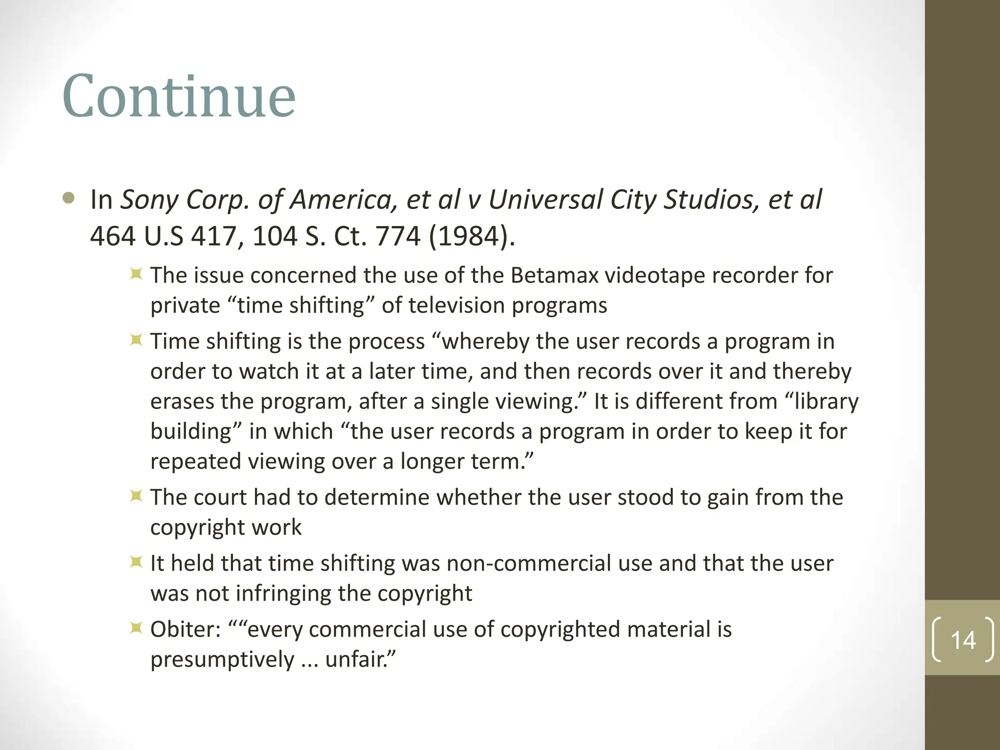 Continue
 In Sony Corp. of America, et al v Universal City Studios, et al
464 U.S 417, 104 S. Ct. 774 (1984).
The issue concerned the use of the Betamax videotape recorder for
private “time shifting” of television programs
Time shifting is the process “whereby the user records a program in
order to watch it at a later time, and then records over it and thereby
erases the program, after a single viewing.” It is different from “library
building” in which “the user records a program in order to keep it for
repeated viewing over a longer term.”
The court had to determine whether the user stood to gain from the
copyright work
It held that time shifting was non-commercial use and that the user
was not infringing the copyright
Obiter: ““every commercial use of copyrighted material is
presumptively ... unfair.”
14
 