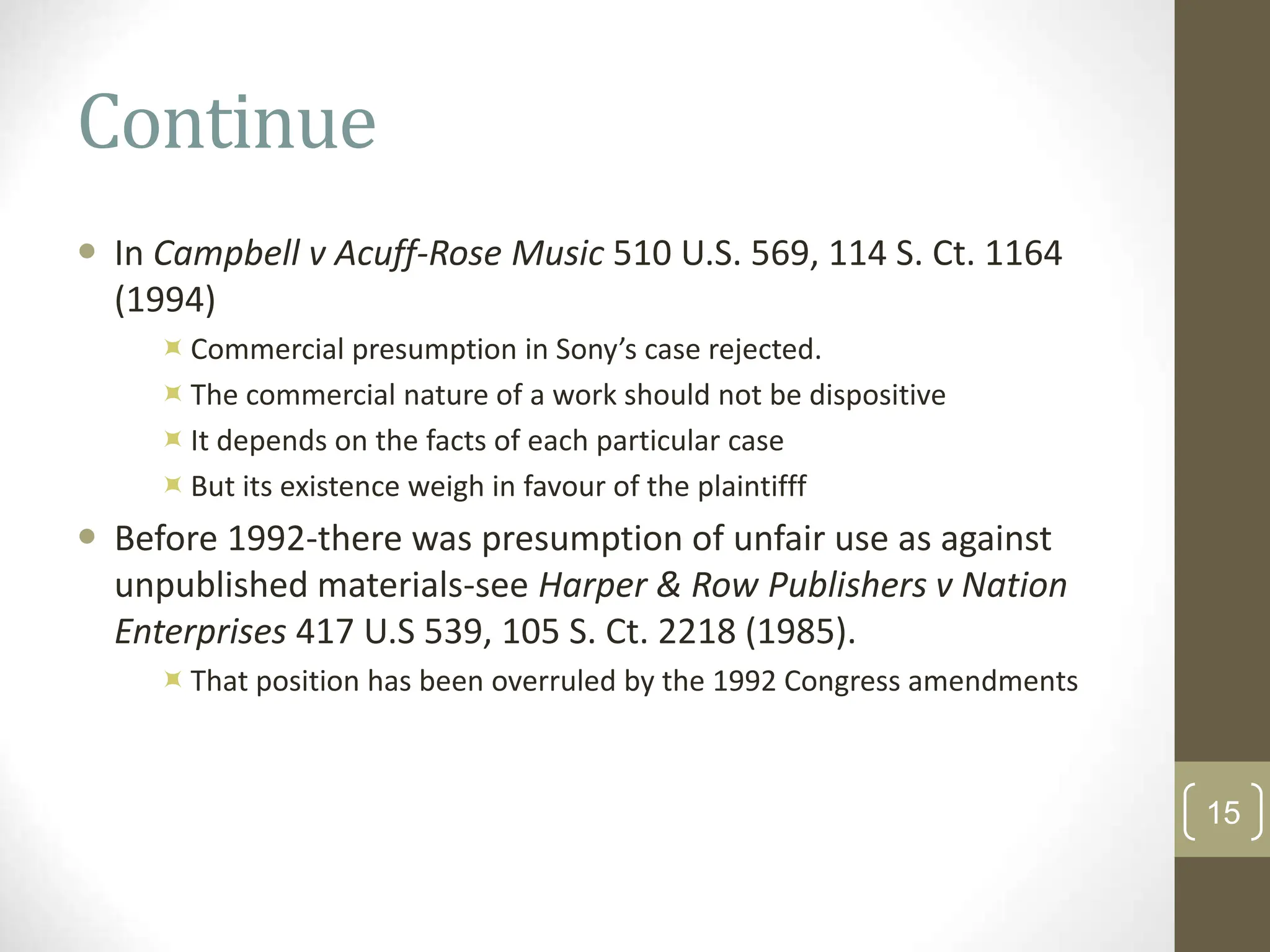 Continue
 In Campbell v Acuff-Rose Music 510 U.S. 569, 114 S. Ct. 1164
(1994)
Commercial presumption in Sony’s case rejected.
The commercial nature of a work should not be dispositive
It depends on the facts of each particular case
But its existence weigh in favour of the plaintifff
 Before 1992-there was presumption of unfair use as against
unpublished materials-see Harper & Row Publishers v Nation
Enterprises 417 U.S 539, 105 S. Ct. 2218 (1985).
That position has been overruled by the 1992 Congress amendments
15
 
