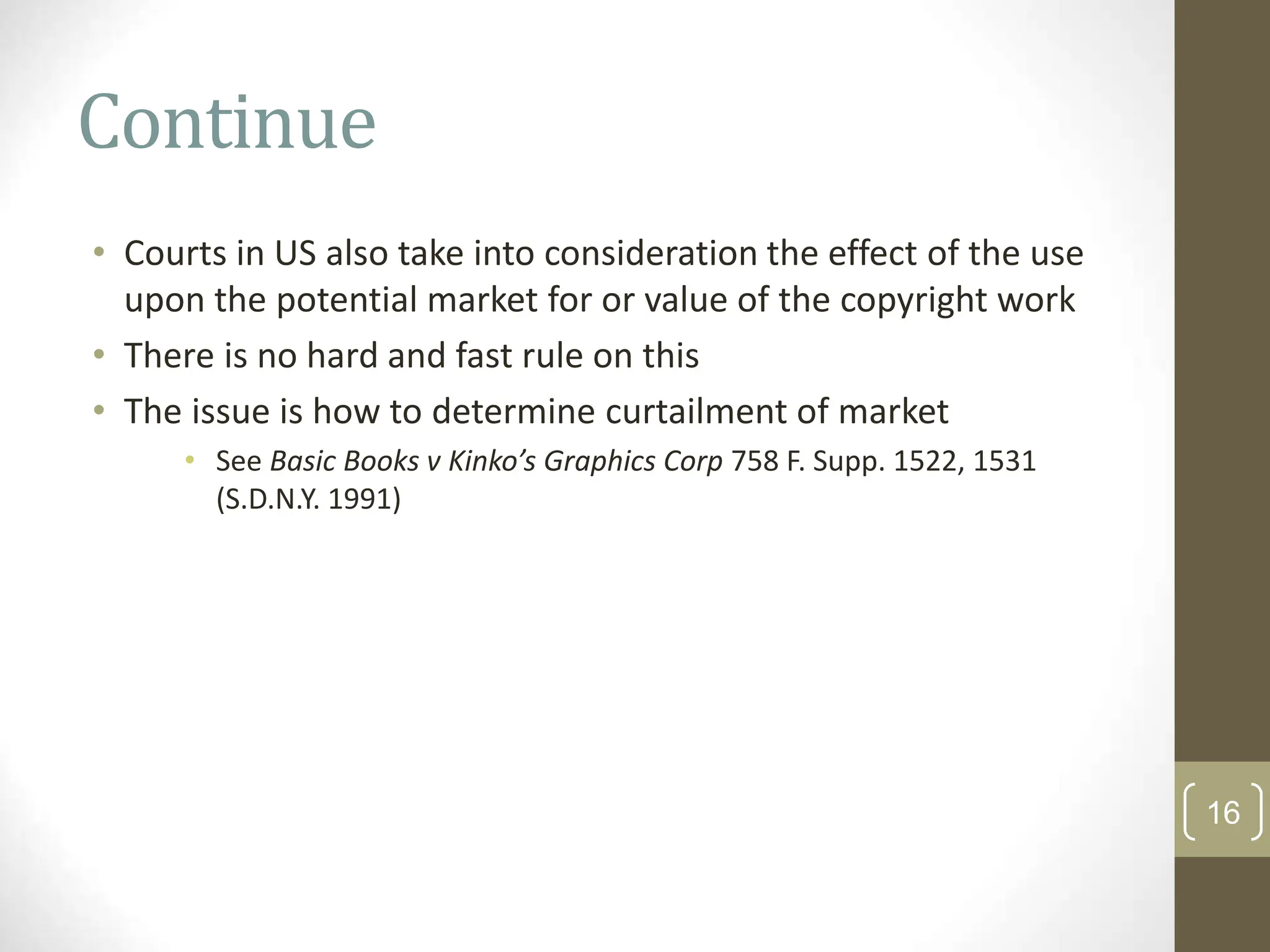 Continue
• Courts in US also take into consideration the effect of the use
upon the potential market for or value of the copyright work
• There is no hard and fast rule on this
• The issue is how to determine curtailment of market
• See Basic Books v Kinko’s Graphics Corp 758 F. Supp. 1522, 1531
(S.D.N.Y. 1991)
16
 