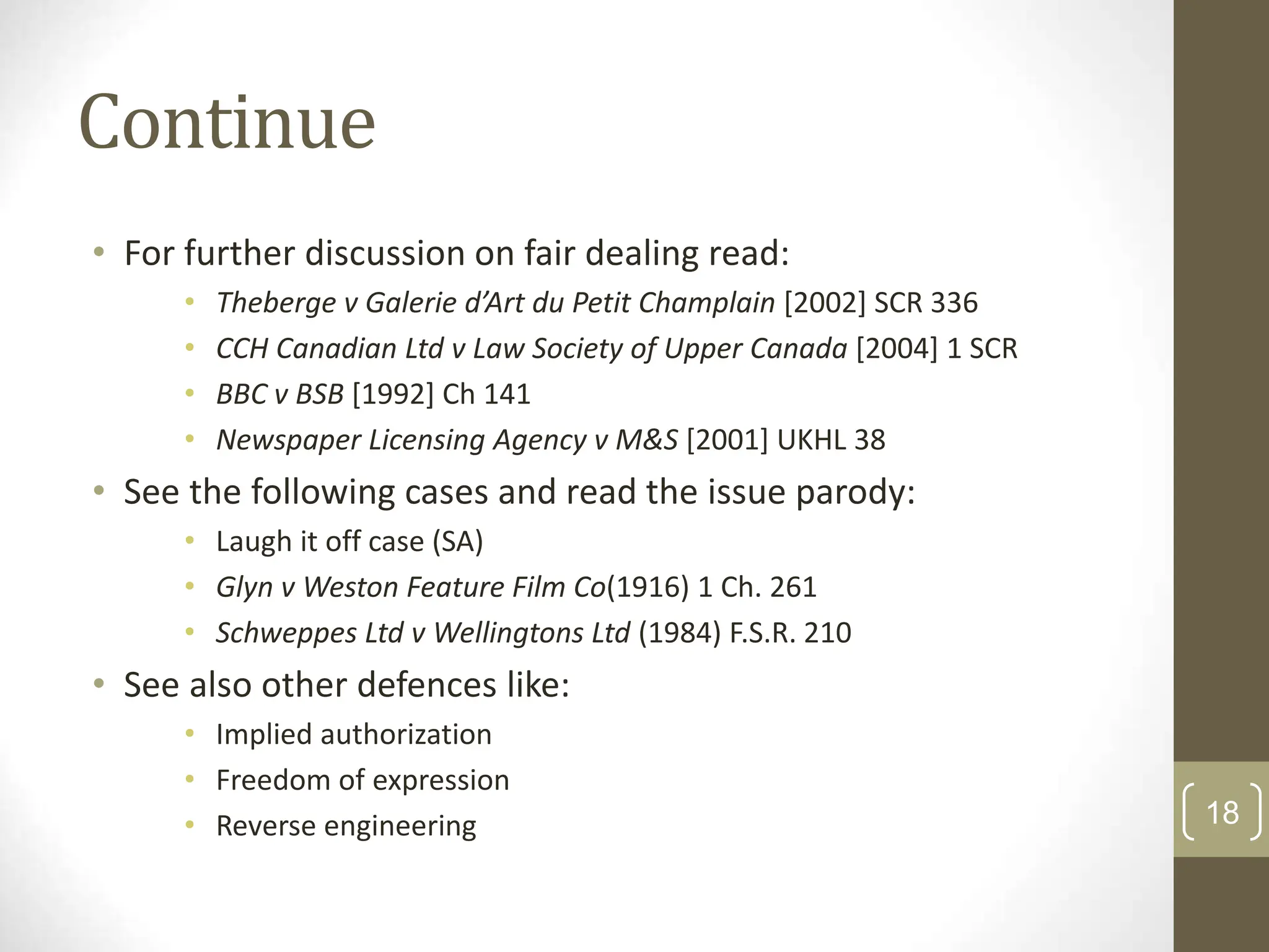 Continue
• For further discussion on fair dealing read:
• Theberge v Galerie d’Art du Petit Champlain [2002] SCR 336
• CCH Canadian Ltd v Law Society of Upper Canada [2004] 1 SCR
• BBC v BSB [1992] Ch 141
• Newspaper Licensing Agency v M&S [2001] UKHL 38
• See the following cases and read the issue parody:
• Laugh it off case (SA)
• Glyn v Weston Feature Film Co(1916) 1 Ch. 261
• Schweppes Ltd v Wellingtons Ltd (1984) F.S.R. 210
• See also other defences like:
• Implied authorization
• Freedom of expression
• Reverse engineering 18
 