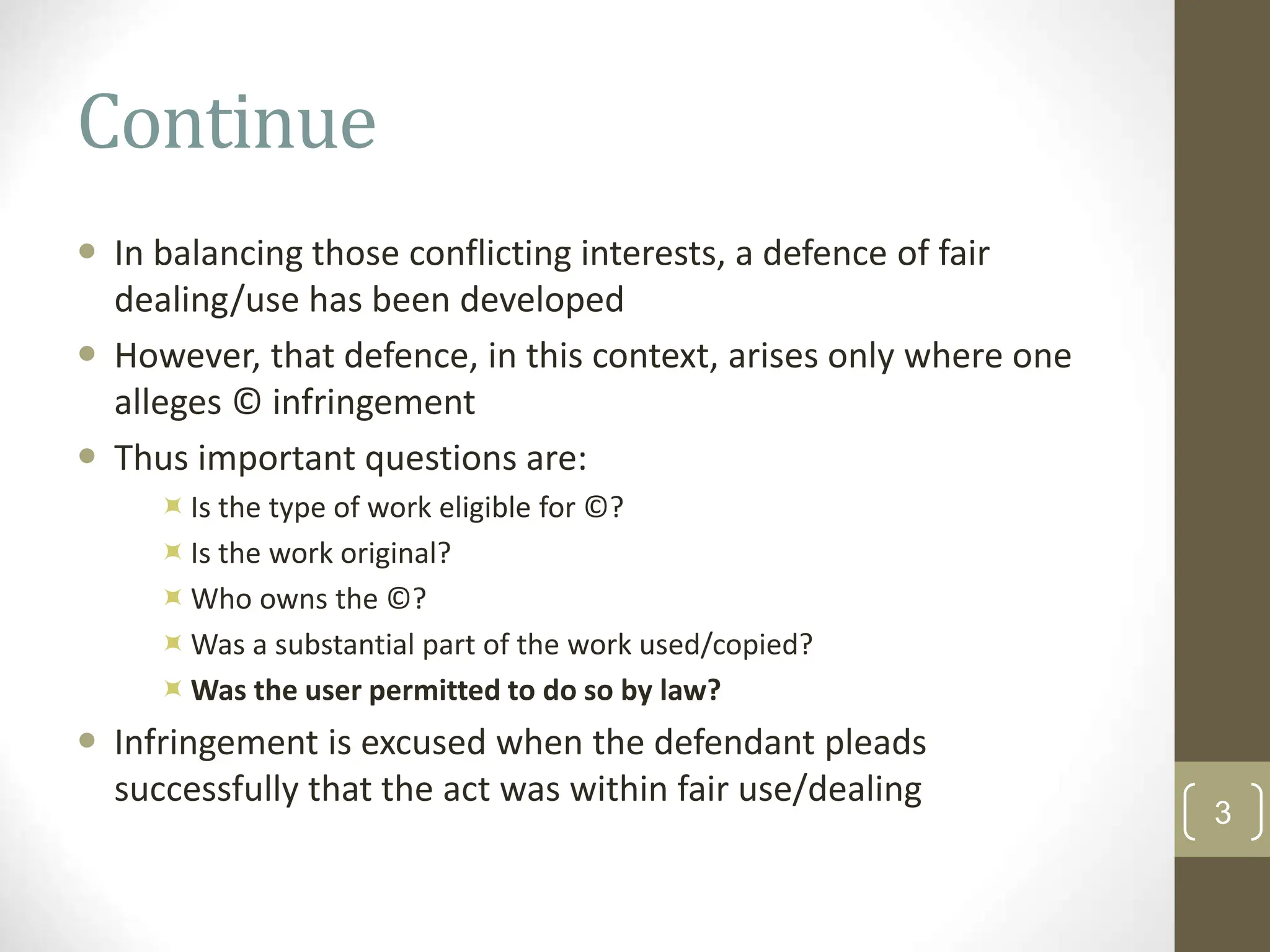 Continue
 In balancing those conflicting interests, a defence of fair
dealing/use has been developed
 However, that defence, in this context, arises only where one
alleges © infringement
 Thus important questions are:
Is the type of work eligible for ©?
Is the work original?
Who owns the ©?
Was a substantial part of the work used/copied?
Was the user permitted to do so by law?
 Infringement is excused when the defendant pleads
successfully that the act was within fair use/dealing
3
 