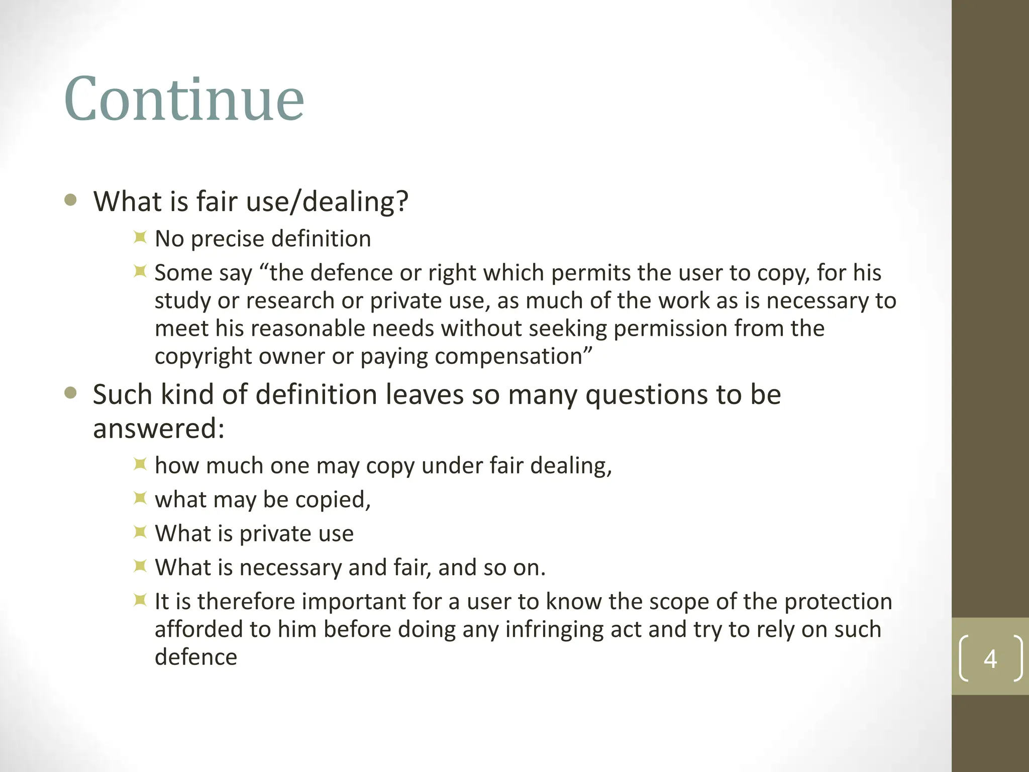 Continue
 What is fair use/dealing?
No precise definition
Some say “the defence or right which permits the user to copy, for his
study or research or private use, as much of the work as is necessary to
meet his reasonable needs without seeking permission from the
copyright owner or paying compensation”
 Such kind of definition leaves so many questions to be
answered:
how much one may copy under fair dealing,
what may be copied,
What is private use
What is necessary and fair, and so on.
It is therefore important for a user to know the scope of the protection
afforded to him before doing any infringing act and try to rely on such
defence 4
 