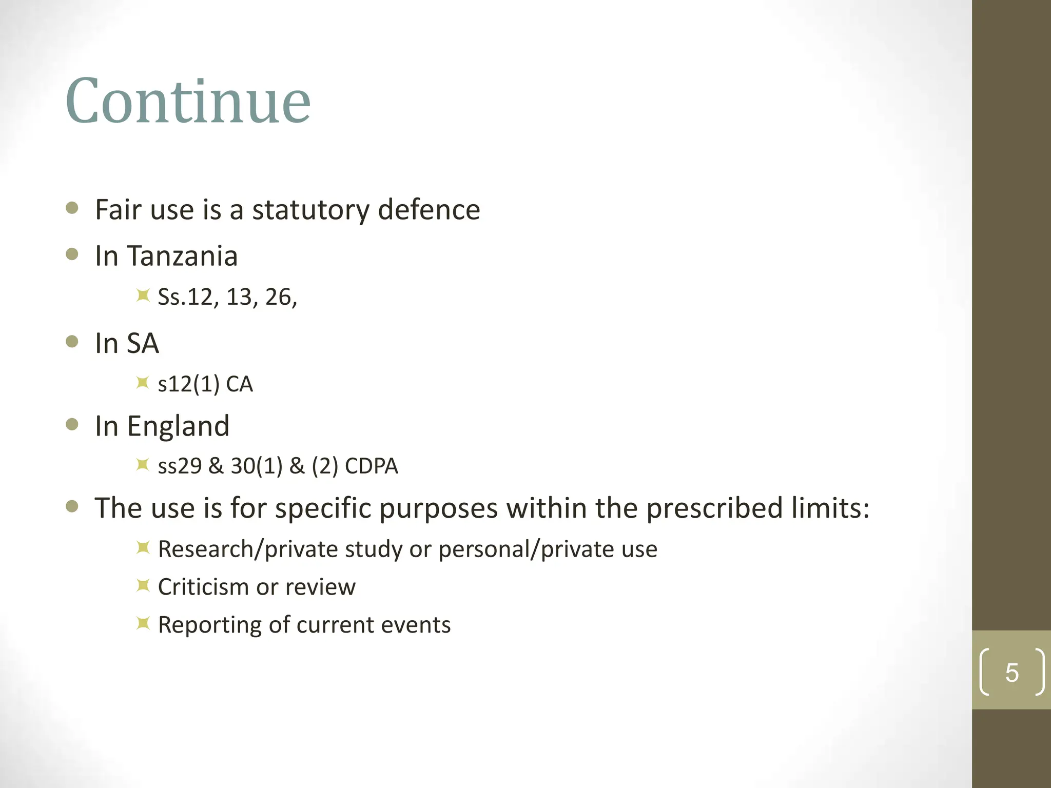 Continue
 Fair use is a statutory defence
 In Tanzania
Ss.12, 13, 26,
 In SA
 s12(1) CA
 In England
 ss29 & 30(1) & (2) CDPA
 The use is for specific purposes within the prescribed limits:
Research/private study or personal/private use
Criticism or review
Reporting of current events
5
 