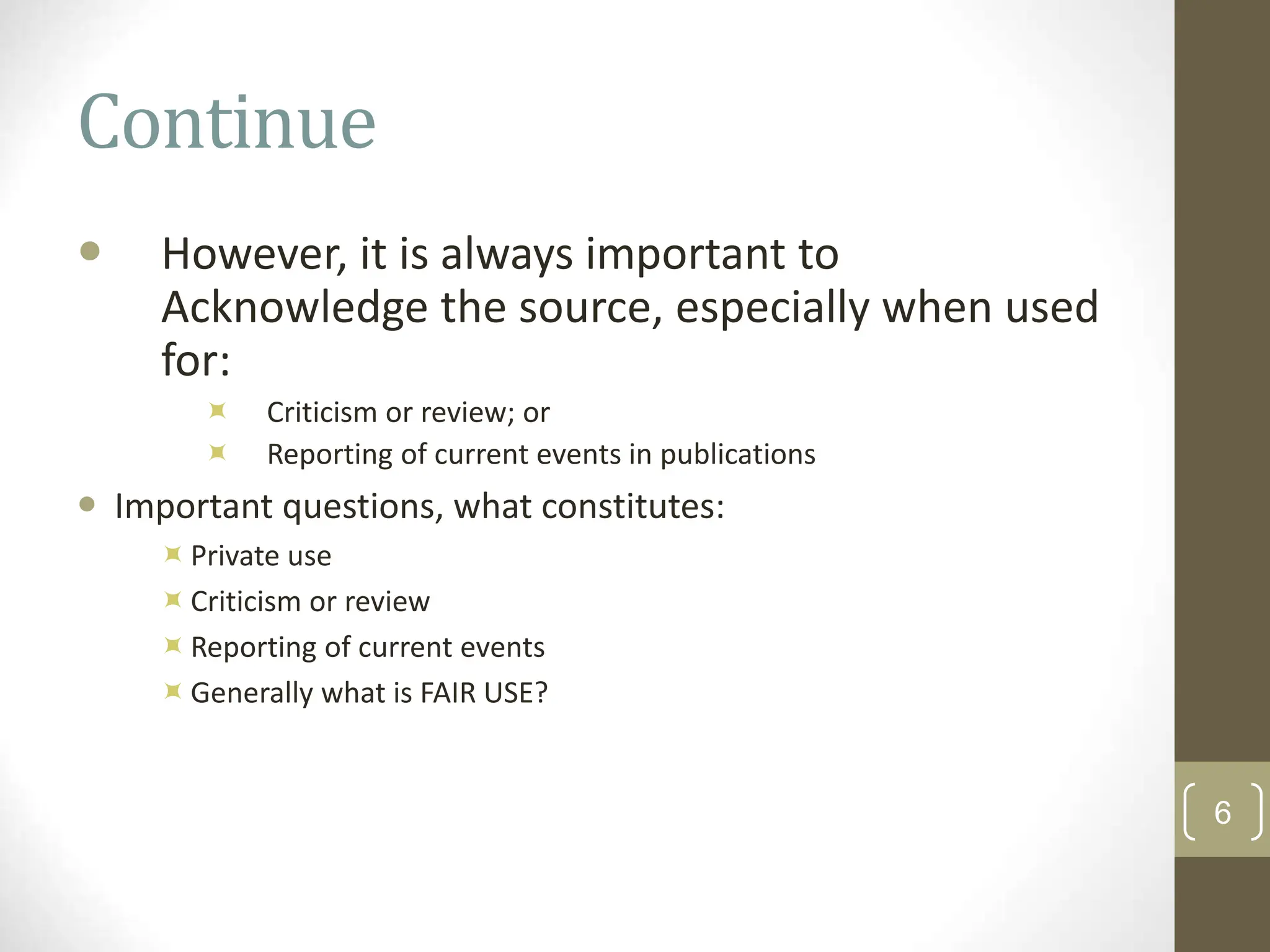Continue
 However, it is always important to
Acknowledge the source, especially when used
for:
 Criticism or review; or
 Reporting of current events in publications
 Important questions, what constitutes:
Private use
Criticism or review
Reporting of current events
Generally what is FAIR USE?
6
 