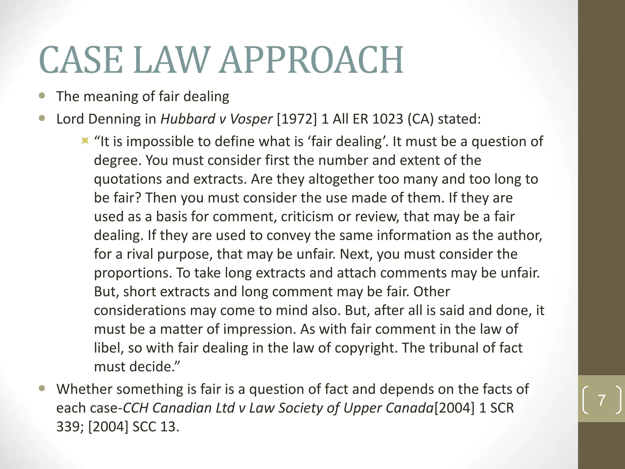 CASE LAW APPROACH
 The meaning of fair dealing
 Lord Denning in Hubbard v Vosper [1972] 1 All ER 1023 (CA) stated:
“It is impossible to define what is ‘fair dealing’. It must be a question of
degree. You must consider first the number and extent of the
quotations and extracts. Are they altogether too many and too long to
be fair? Then you must consider the use made of them. If they are
used as a basis for comment, criticism or review, that may be a fair
dealing. If they are used to convey the same information as the author,
for a rival purpose, that may be unfair. Next, you must consider the
proportions. To take long extracts and attach comments may be unfair.
But, short extracts and long comment may be fair. Other
considerations may come to mind also. But, after all is said and done, it
must be a matter of impression. As with fair comment in the law of
libel, so with fair dealing in the law of copyright. The tribunal of fact
must decide.”
 Whether something is fair is a question of fact and depends on the facts of
each case-CCH Canadian Ltd v Law Society of Upper Canada[2004] 1 SCR
339; [2004] SCC 13.
7
 