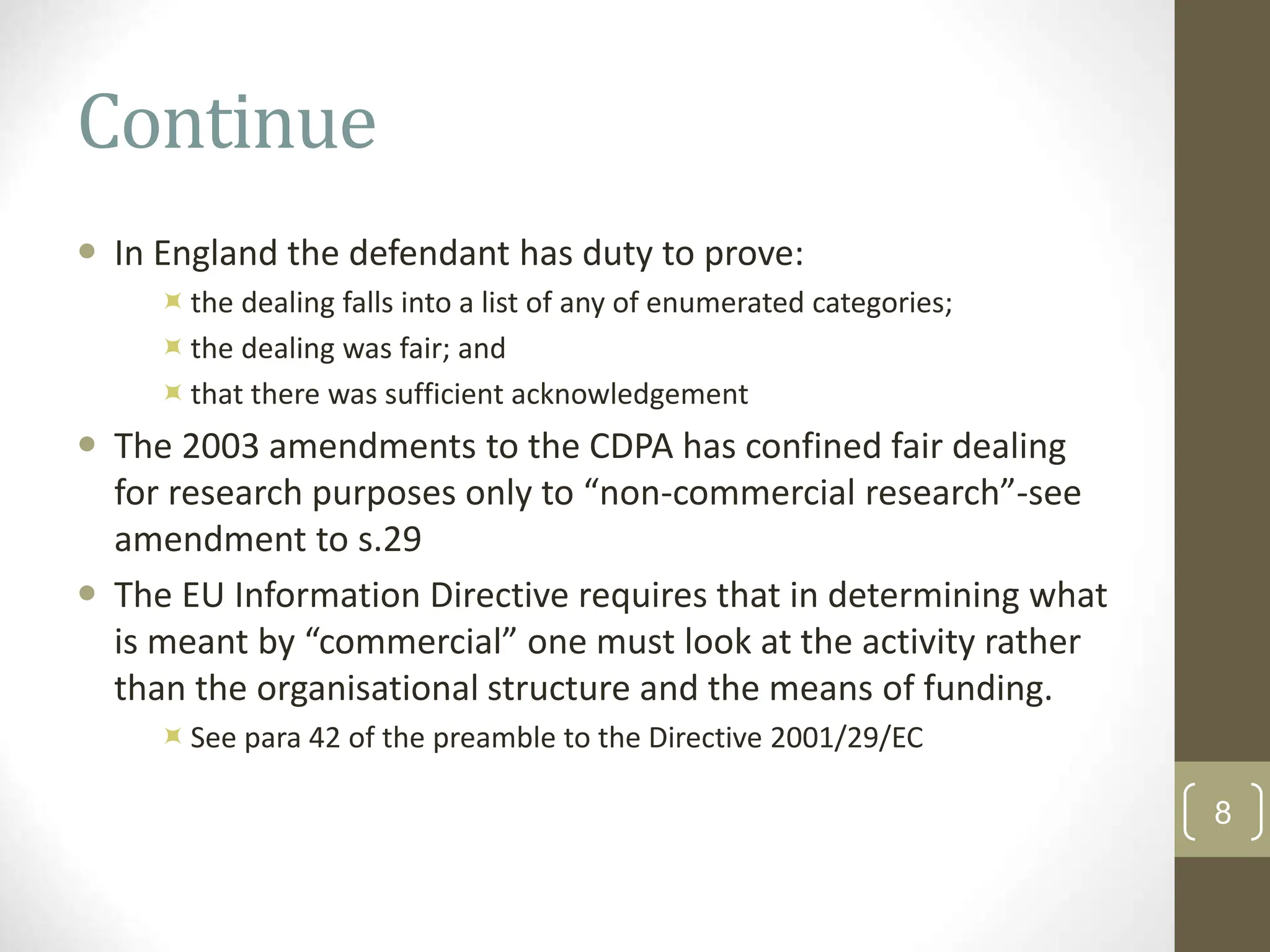 Continue
 In England the defendant has duty to prove:
the dealing falls into a list of any of enumerated categories;
the dealing was fair; and
that there was sufficient acknowledgement
 The 2003 amendments to the CDPA has confined fair dealing
for research purposes only to “non-commercial research”-see
amendment to s.29
 The EU Information Directive requires that in determining what
is meant by “commercial” one must look at the activity rather
than the organisational structure and the means of funding.
See para 42 of the preamble to the Directive 2001/29/EC
8
 