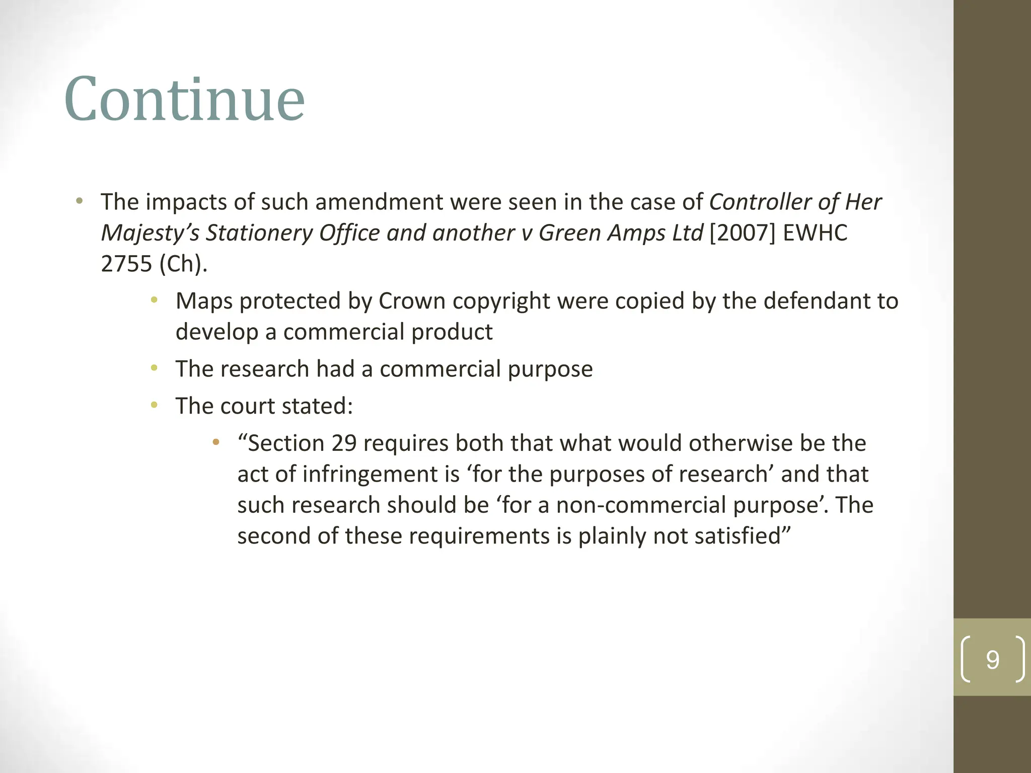 Continue
• The impacts of such amendment were seen in the case of Controller of Her
Majesty’s Stationery Office and another v Green Amps Ltd [2007] EWHC
2755 (Ch).
• Maps protected by Crown copyright were copied by the defendant to
develop a commercial product
• The research had a commercial purpose
• The court stated:
• “Section 29 requires both that what would otherwise be the
act of infringement is ‘for the purposes of research’ and that
such research should be ‘for a non-commercial purpose’. The
second of these requirements is plainly not satisfied”
9
 