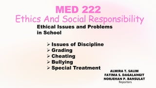 MED 222
Ethics And Social Responsibility
ALMIRA T. SALIM
FATIMA S. DAGALANGIT
NORJEHAN P. BANSULAT
Reporters
Ethical Issues and Problems
in School
 Issues of Discipline
 Grading
 Cheating
 Bullying
 Special Treatment
 
