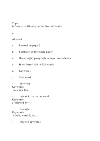 Topic:
Influence of Obesity on the Overall Health
2.
Abstract
a. Entered on page 2
b. Summary of the whole paper
c. One (single) paragraph; unique: not indented
d. It has betw/ 150 to 250 words
e. Keywords:
· One word
· Enter the
Keywords
on a new line
· Indent & Italics the word
Keywords
; followed by “:”
· Example:
Keywords:
word1, words2, etc….
· Five (5) keywords
 
