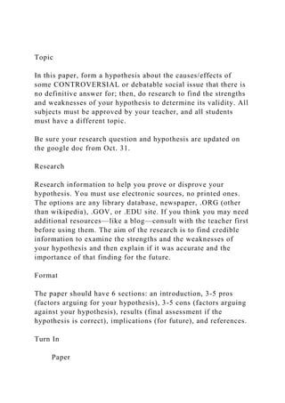 Topic
In this paper, form a hypothesis about the causes/effects of
some CONTROVERSIAL or debatable social issue that there is
no definitive answer for; then, do research to find the strengths
and weaknesses of your hypothesis to determine its validity. All
subjects must be approved by your teacher, and all students
must have a different topic.
Be sure your research question and hypothesis are updated on
the google doc from Oct. 31.
Research
Research information to help you prove or disprove your
hypothesis. You must use electronic sources, no printed ones.
The options are any library database, newspaper, .ORG (other
than wikipedia), .GOV, or .EDU site. If you think you may need
additional resources—like a blog—consult with the teacher first
before using them. The aim of the research is to find credible
information to examine the strengths and the weaknesses of
your hypothesis and then explain if it was accurate and the
importance of that finding for the future.
Format
The paper should have 6 sections: an introduction, 3-5 pros
(factors arguing for your hypothesis), 3-5 cons (factors arguing
against your hypothesis), results (final assessment if the
hypothesis is correct), implications (for future), and references.
Turn In
Paper
 