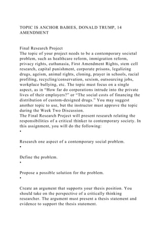 TOPIC IS ANCHOR BABIES, DONALD TRUMP, 14
AMENDMENT
Final Research Project
The topic of your project needs to be a contemporary societal
problem, such as healthcare reform, immigration reform,
privacy rights, euthanasia, First Amendment Rights, stem cell
research, capital punishment, corporate prisons, legalizing
drugs, ageism, animal rights, cloning, prayer in schools, racial
profiling, recycling/conservation, sexism, outsourcing jobs,
workplace bullying, etc. The topic must focus on a single
aspect, as in “How far do corporations intrude into the private
lives of their employers?” or “The social costs of financing the
distribution of custom-designed drugs.” You may suggest
another topic to use, but the instructor must approve the topic
during the Week Two Discussion.
The Final Research Project will present research relating the
responsibilities of a critical thinker to contemporary society. In
this assignment, you will do the following:
•
Research one aspect of a contemporary social problem.
•
Define the problem.
•
Propose a possible solution for the problem.
•
Create an argument that supports your thesis position. You
should take on the perspective of a critically thinking
researcher. The argument must present a thesis statement and
evidence to support the thesis statement.
 