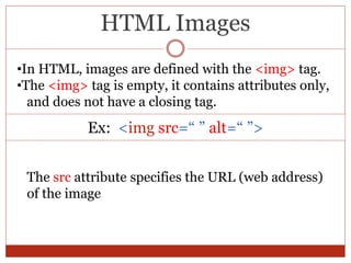 HTML Images
•In HTML, images are defined with the <img> tag.
•The <img> tag is empty, it contains attributes only,
and does not have a closing tag.
Ex: <img src=“ ” alt=“ ”>
The src attribute specifies the URL (web address)
of the image
 