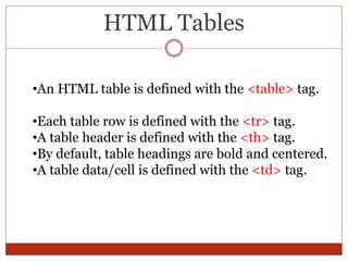 HTML Tables
•An HTML table is defined with the <table> tag.
•Each table row is defined with the <tr> tag.
•A table header is defined with the <th> tag.
•By default, table headings are bold and centered.
•A table data/cell is defined with the <td> tag.
 