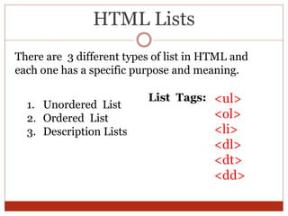 HTML Lists
There are 3 different types of list in HTML and
each one has a specific purpose and meaning.
1. Unordered List
2. Ordered List
3. Description Lists
<ul>
<ol>
<li>
<dl>
<dt>
<dd>
List Tags:
 