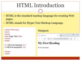 HTML Introduction
 HTML is the standard markup language for creating Web
pages.
 HTML stands for Hyper Text Markup Language.
<!DOCTYPE html>
<html>
<head>
<title>Page Title</title>
</head>
<body>
<h1>My First Heading</h1>
<p>My first paragraph.</p>
</body>
</html>
Output:
 