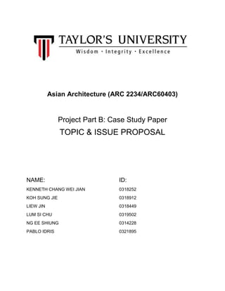 Asian Architecture (ARC 2234/ARC60403)
Project Part B: Case Study Paper
TOPIC & ISSUE PROPOSAL
NAME: ID:
KENNETH CHANG WEI JIAN 0318252
KOH SUNG JIE 0318912
LIEW JIN 0318449
LUM SI CHU 0319502
NG EE SHIUNG 0314228
PABLO IDRIS 0321895
 