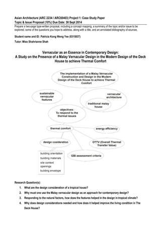 Asian Architecture (ARC 2234 / ARC60403) Project 1: Case Study Paper
Topic & Issue Proposal (10%) Due Date: 30 Sept 2014
Prepare a two-page type-written proposal, including a concept mapping, a summary of the topic and/or issue to be
explored, some of the questions you hope to address, along with a title, and an annotated bibliography of sources.
Student name and ID: Patricia Kong Weng Yee (0315837)
Tutor: Miss Shahrianne Shah
Vernacular as an Essence in Contemporary Design:
A Study on the Presence of a Malay Vernacular Design in the Modern Design of the Deck
House to achieve Thermal Comfort
Research Question(s):
1. What are the design consideration of a tropical house?
2. Why must one use the Malay vernacular design as an approach for contemporary design?
3. Responding to the natural factors, how does the features helped in the design in tropical climate?
4. Why does design considerations needed and how does it helped improve the living condition in The
Deck House?
 