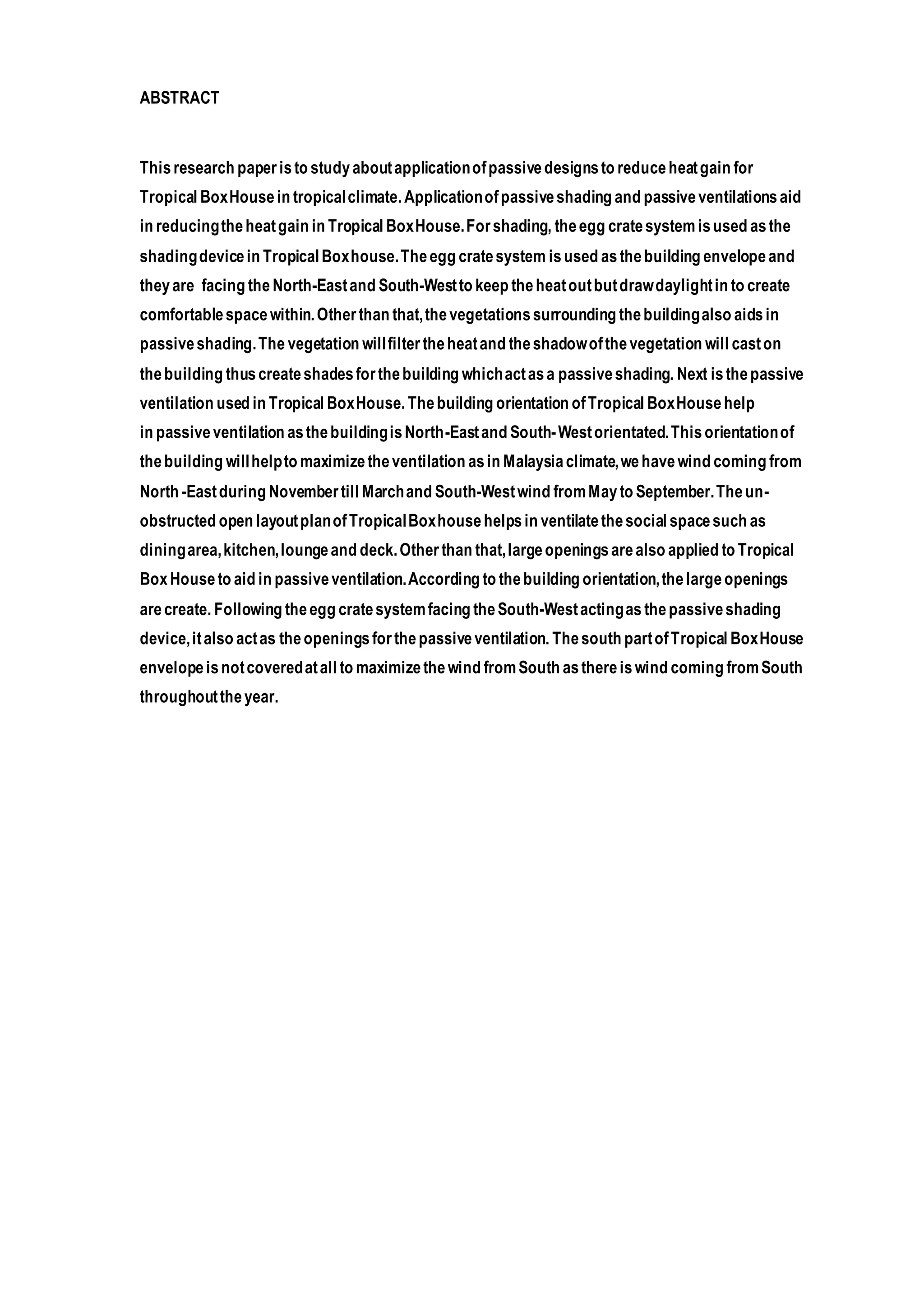 ABSTRACT
Thisresearch paperisto studyaboutapplicationofpassivedesignsto reduceheatgain for
Tropical BoxHousein tropicalclimate.Applicationofpassiveshading and passiveventilationsaid
in reducingtheheatgain in Tropical BoxHouse.Forshading, theegg cratesystem isused asthe
shadingdevicein TropicalBoxhouse.Theegg cratesystem isused asthebuilding envelopeand
theyare facing the North-Eastand South-Westto keep theheatoutbutdrawdaylightin to create
comfortablespacewithin.Otherthan that,thevegetationssurrounding thebuildingalso aidsin
passiveshading.The vegetation willfiltertheheatand theshadowofthevegetation will caston
thebuilding thuscreateshadesforthebuilding whichactasa passiveshading. Next isthepassive
ventilation used in Tropical BoxHouse.Thebuilding orientation ofTropical BoxHousehelp
in passiveventilation asthebuildingisNorth-Eastand South-Westorientated.Thisorientationof
thebuilding willhelpto maximizetheventilation asin Malaysiaclimate,wehavewind coming from
North -Eastduring Novembertill Marchand South-Westwind fromMayto September.Theun-
obstructed open layoutplanofTropicalBoxhousehelpsin ventilatethesocial spacesuch as
diningarea,kitchen,loungeand deck.Otherthan that,largeopeningsarealso applied to Tropical
BoxHouseto aid in passiveventilation.According to thebuilding orientation,thelargeopenings
arecreate. Following theegg cratesystemfacing theSouth-Westactingas thepassiveshading
device,italso actas theopeningsforthepassiveventilation. Thesouth partofTropical BoxHouse
envelopeisnotcoveredatall to maximizethewind fromSouth asthereiswind coming fromSouth
throughouttheyear.
 
