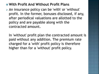  With Profit And Without Profit Plans
 An insurance policy can be 'with' or 'without'
profit. In the former, bonuses disclosed, if any,
after periodical valuations are allotted to the
policy and are payable along with the
contracted amount.
In 'without' profit plan the contracted amount is
paid without any addition. The premium rate
charged for a 'with' profit policy is therefore
higher than for a 'without' profit policy.
 