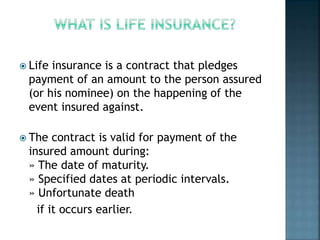  Life insurance is a contract that pledges
payment of an amount to the person assured
(or his nominee) on the happening of the
event insured against.
 The contract is valid for payment of the
insured amount during:
» The date of maturity.
» Specified dates at periodic intervals.
» Unfortunate death
if it occurs earlier.
 