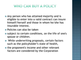  Any person who has attained majority and is
eligible to enter into a valid contract can insure
himself/herself and those in whom he/she has
insurable interest.
 Policies can also be taken
 subject to certain conditions, on the life of one's
spouse or children.
 While underwriting proposals, certain factors
such as the policyholder’s state of health,
 the proponent's income and other relevant
factors are considered by the Corporation
 