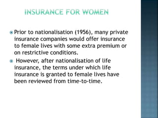  Prior to nationalisation (1956), many private
insurance companies would offer insurance
to female lives with some extra premium or
on restrictive conditions.
 However, after nationalisation of life
insurance, the terms under which life
insurance is granted to female lives have
been reviewed from time-to-time.
 