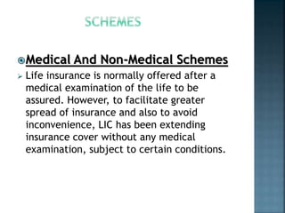 Medical And Non-Medical Schemes
 Life insurance is normally offered after a
medical examination of the life to be
assured. However, to facilitate greater
spread of insurance and also to avoid
inconvenience, LIC has been extending
insurance cover without any medical
examination, subject to certain conditions.
 
