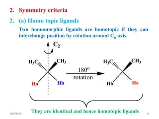 2. Symmetry criteria
2. (a) Homo topic ligands
Two homomorphic ligands are homotopic if they can
interchange position by rotation around Cn axis.
HbHa
H3C CH3
C2
HaHb
H3C CH3
180o
rotation
They are identical and hence homotopic ligands10/6/2019 16
 