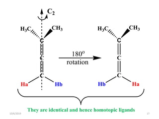 C
H3C CH3
C2
180o
rotation
C
C
Ha Hb
C
H3C CH3
C
C
Hb Ha
They are identical and hence homotopic ligands
10/6/2019 17
 