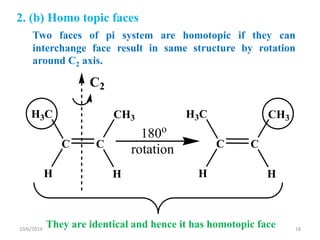 2. (b) Homo topic faces
C2
180o
rotationCC
H3C
H
CH3
H
CC
H3C
H
CH3
H
Two faces of pi system are homotopic if they can
interchange face result in same structure by rotation
around C2 axis.
They are identical and hence it has homotopic face10/6/2019 18
 