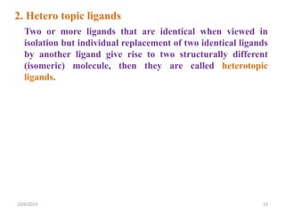 2. Hetero topic ligands
Two or more ligands that are identical when viewed in
isolation but individual replacement of two identical ligands
by another ligand give rise to two structurally different
(isomeric) molecule, then they are called heterotopic
ligands.
10/6/2019 22
 