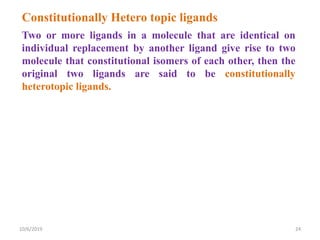 Two or more ligands in a molecule that are identical on
individual replacement by another ligand give rise to two
molecule that constitutional isomers of each other, then the
original two ligands are said to be constitutionally
heterotopic ligands.
Constitutionally Hetero topic ligands
10/6/2019 24
 
