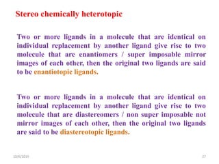 Stereo chemically heterotopic
Two or more ligands in a molecule that are identical on
individual replacement by another ligand give rise to two
molecule that are enantiomers / super imposable mirror
images of each other, then the original two ligands are said
to be enantiotopic ligands.
Two or more ligands in a molecule that are identical on
individual replacement by another ligand give rise to two
molecule that are diastereomers / non super imposable not
mirror images of each other, then the original two ligands
are said to be diastereotopic ligands.
10/6/2019 27
 