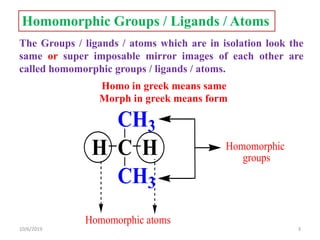 Homomorphic Groups / Ligands / Atoms
The Groups / ligands / atoms which are in isolation look the
same or super imposable mirror images of each other are
called homomorphic groups / ligands / atoms.
C
CH3
CH3
H H Homomorphic
groups
Homomorphic atoms
Homo in greek means same
Morph in greek means form
10/6/2019 3
 