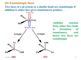 (b) Enantiotopic faces
Two faces of a pi system or a double bond are enantiotopic if
addition to either face gives enantiomeric product.
(R) (S)
O
H
Ph
Top face
Bottom face

H
Ph
Et
OH

H
Ph
OH
Et
EtMgBr EtMgBr
Addition reaction
from either face leads
to formation of
enantiomers and
hence two faces are
enantiotopic
10/6/2019 32
 