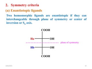 2. Symmetry criteria
(a) Enantiotopic ligands
Two homomorphic ligands are enantiotopic if they can
interchangeable through plane of symmetry or center of
inversion or Sn axis.
COOH
Ha OH
Hb OH
COOH
plane of symmetry
10/6/2019 37
 