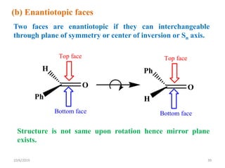 O
H
Ph
Top face
Bottom face
O
Ph
H
Top face
Bottom face
(b) Enantiotopic faces
Two faces are enantiotopic if they can interchangeable
through plane of symmetry or center of inversion or Sn axis.
Structure is not same upon rotation hence mirror plane
exists.
10/6/2019 39
 