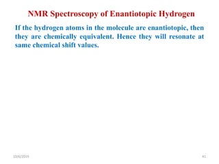 NMR Spectroscopy of Enantiotopic Hydrogen
If the hydrogen atoms in the molecule are enantiotopic, then
they are chemically equivalent. Hence they will resonate at
same chemical shift values.
10/6/2019 41
 