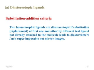 (a) Diastereotopic ligands
Substitution-addition criteria
Two homomorphic ligands are diastereotopic if substitution
(replacement) of first one and other by different test ligand
not already attached to the molecule leads to diastereomers
/ non super imposable not mirror images.
10/6/2019 43
 