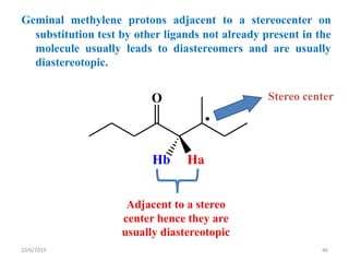 Geminal methylene protons adjacent to a stereocenter on
substitution test by other ligands not already present in the
molecule usually leads to diastereomers and are usually
diastereotopic.
O

Hb Ha
Stereo center
Adjacent to a stereo
center hence they are
usually diastereotopic
10/6/2019 46
 