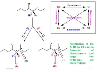 Ha
Cl
Hb
Cl
O

Hb Ha

O

Cl H

O

H Cl
(S)
(R) (R)
(R)
RR SS
RS SR
Enantiomers
Enantiomers
Diastereomers
Diastereomers
Diastereomers
Substitution of Ha
& Hb by Cl leads to
formation of
diastereomers and
hence two
hydrogens are
diastereotopic
10/6/2019 47
 