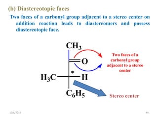 (b) Diastereotopic faces
Two faces of a carbonyl group adjacent to a stereo center on
addition reaction leads to diastereomers and possess
diastereotopic face.
Stereo center
CH3

O
H3C H
C6H5
Two faces of a
carbonyl group
adjacent to a stereo
center
10/6/2019 49
 