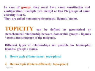 In case of groups, they must have same constitution and
configuration. Example two methyl or two Ph groups of same
chirality R or S.
They are called homomorphic groups / ligands / atoms.
TOPICITY can be defined as geometrical or
sterochemical relationship between homorphic groups / ligands
/ atoms and structure of the molecule.
Different types of relationships are possible for homorphic
ligands / groups / atoms.
1. Homo topic (Homo-same; topo-place)
2. Hetero topic (Hetero-different; topo-place)
10/6/2019 5
 