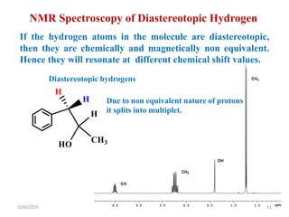NMR Spectroscopy of Diastereotopic Hydrogen
If the hydrogen atoms in the molecule are diastereotopic,
then they are chemically and magnetically non equivalent.
Hence they will resonate at different chemical shift values.
H
H
HO
H
CH3
Diastereotopic hydrogens
Due to non equivalent nature of protons
it splits into multiplet.
10/6/2019 51
 