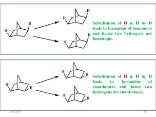H
H
D
H
H
D
Substitution of H & H by D
leads to formation of homomers
and hence two hydrogens are
homotopic.
H
H
D
H
H
D
Substitution of H & H by D
leads to formation of
enantiomers and hence two
hydrogens are enantiotopic.
10/6/2019 56
 