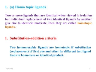 1. (a) Homo topic ligands
Two or more ligands that are identical when viewed in isolation
but individual replacement of two identical ligands by another
give rise to identical molecule, then they are called homotopic
ligands.
1. Substitution-addition criteria
Two homomorphic ligands are homotopic if substitution
(replacement) of first one and other by different test ligand
leads to homomers or identical product.
10/6/2019 7
 